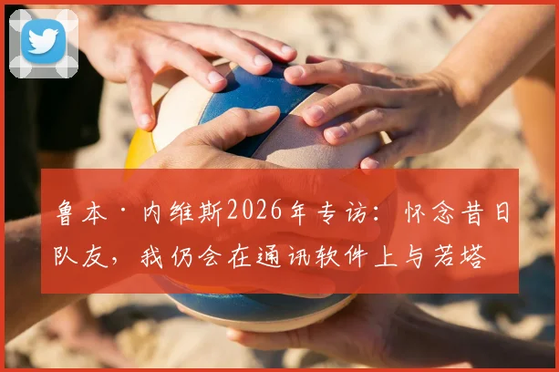 鲁本·内维斯2026年专访：怀念昔日队友，我仍会在通讯软件上与若塔对话的细节
