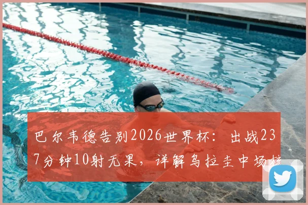 巴尔韦德告别2026世界杯:出战237分钟10射无果,详解乌拉圭中场核心数据与未来前景