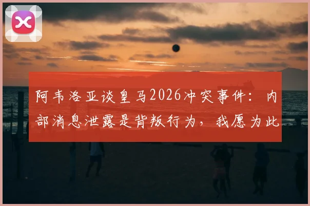 阿韦洛亚谈皇马2026冲突事件：内部消息泄露是背叛行为，我愿为此承担全部责任始末详解