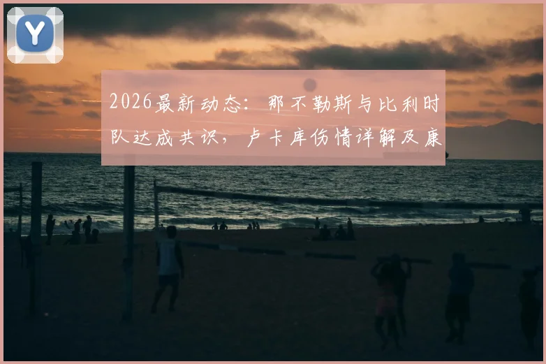 2026最新动态：那不勒斯与比利时队达成共识，卢卡库伤情详解及康复地选择背后原因剖析