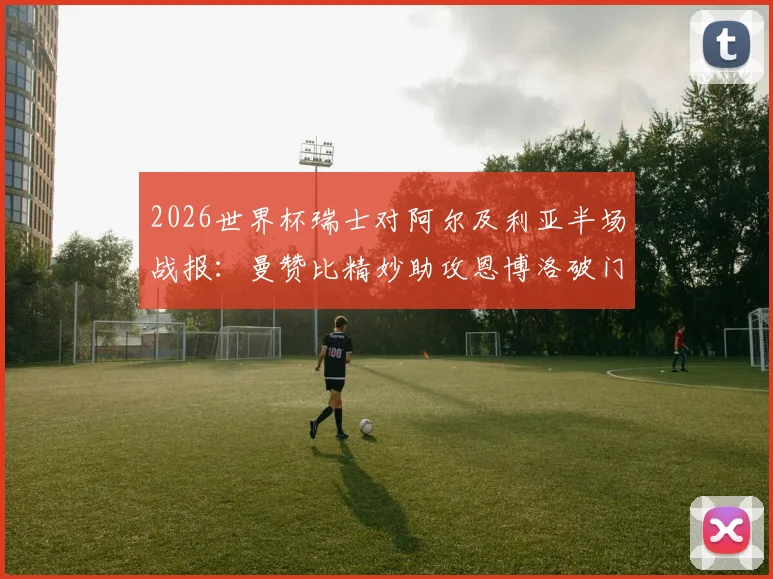 2026世界杯瑞士对阿尔及利亚半场战报:曼赞比精妙助攻恩博洛破门,瑞士1-0领先战术解析与进球视频回顾