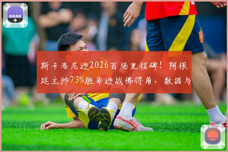 斯卡洛尼迎2026百场里程碑！阿根廷主帅73%胜率迎战佛得角，数据与战术全解读