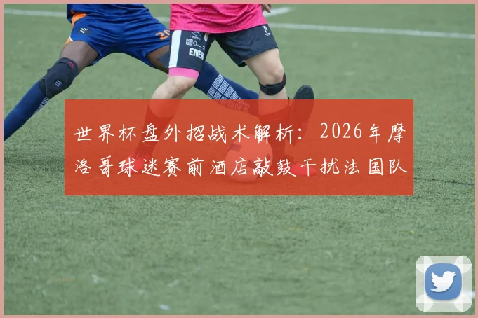 世界杯盘外招战术解析:2026年摩洛哥球迷赛前酒店敲鼓干扰法国队,深度盘点球迷干扰客队的常见手段与应对策略