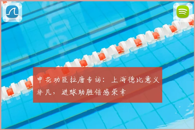 申花功臣拉唐专访：上海德比意义非凡，进球助胜倍感荣幸