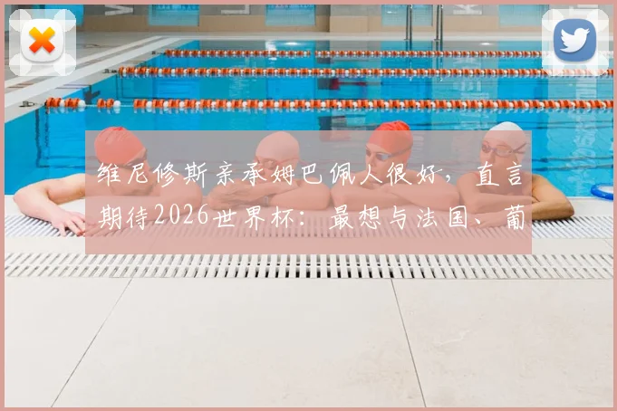 维尼修斯亲承姆巴佩人很好，直言期待2026世界杯：最想与法国、葡萄牙、西班牙交手