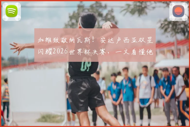 加维致敬纳瓦斯！安达卢西亚双星闪耀2026世界杯决赛，一文看懂他们的传承故事