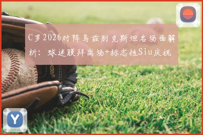 C罗2026对阵乌兹别克斯坦名场面解析:球迷膜拜离场+标志性Siu庆祝全回顾,附比赛高光集锦视频