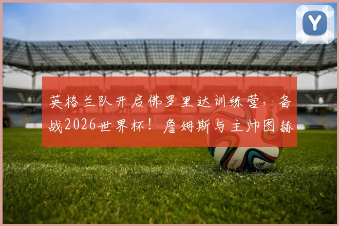 英格兰队开启佛罗里达训练营,备战2026世界杯!詹姆斯与主帅图赫尔已沟通部署