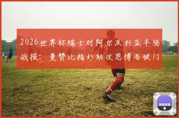 2026世界杯瑞士对阿尔及利亚半场战报：曼赞比精妙助攻恩博洛破门，瑞士1-0领先战术解析与进球视频回顾